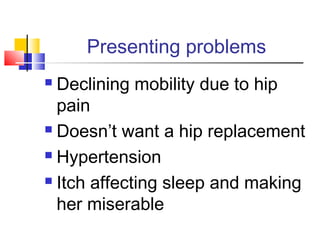 Presenting problems
 Declining mobility due to hip
pain
 Doesn’t want a hip replacement
 Hypertension
 Itch affecting sleep and making
her miserable
 