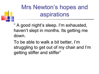 Mrs Newton’s hopes and
aspirations
“ A good night’s sleep. I’m exhausted,
haven’t slept in months. Its getting me
down.
To be able to walk a bit better, I’m
struggling to get out of my chair and I’m
getting stiffer and stiffer”
 