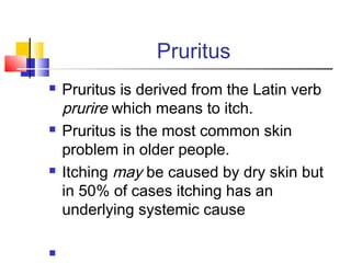 Pruritus
 Pruritus is derived from the Latin verb
prurire which means to itch.
 Pruritus is the most common skin
problem in older people.
 Itching may be caused by dry skin but
in 50% of cases itching has an
underlying systemic cause

 