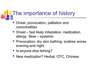 The importance of history
 Onset, provocation, palliation and
comorbidities
 Onset – fast likely infestation, medication,
allergy. Slow – systemic
 Provocation- dry skin bathing, scabies worse
evening and night
 Is anyone else itching?
 New medication? Herbal, OTC, Chinese
 