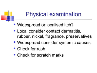 Physical examination
 Widespread or localised itch?
 Local consider contact dermatitis,
rubber, nickel, fragrance, preservatives
 Widespread consider systemic causes
 Check for rash
 Check for scratch marks
 