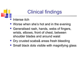 Clinical findings
 Intense itch
 Worse when she’s hot and in the evening
 Generalised rash, hands, webs of fingers,
wrists, elbows, front of chest, between
shoulder blades and around waist
 Dry crusted scabs& areas fresh bleeding
 Small black dots visible with magnifying glass
 