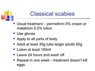 Classical scabies
 Usual treatment – permethrin 5% cream or
malathion 0.5% lotion
 Use gloves
 Apply to all parts of body
 Adult at least 30g tube larger adults 60g
 Lotion at least 100ml
 Leave 24 hours and wash off
 Repeat in one week – treatment doesn’t kill
eggs.
 