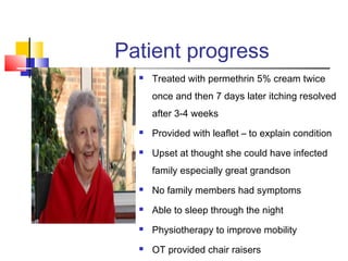 Patient progress
 Treated with permethrin 5% cream twice
once and then 7 days later itching resolved
after 3-4 weeks
 Provided with leaflet – to explain condition
 Upset at thought she could have infected
family especially great grandson
 No family members had symptoms
 Able to sleep through the night
 Physiotherapy to improve mobility
 OT provided chair raisers
 