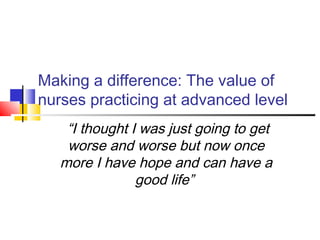Making a difference: The value of
nurses practicing at advanced level
“I thought I was just going to get
worse and worse but now once
more I have hope and can have a
good life”
 
