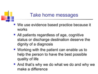 Take home messages
 We use evidence based practice because it
works
 All patients regardless of age, cognitive
status or discharge destination deserve the
dignity of a diagnosis
 Working with the patient can enable us to
help the person to have the best possible
quality of life
 And that’s why we do what we do and why we
make a difference
 