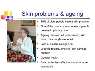 Skin problems & ageing
 70% of older people have a skin problem
 One of the most common reasons people
present in primary care
 Ageing reduces cell replacement, skin
thins, melanocytes reduced
 Loss of elastin, collagen, fat
 Lifestyle factors, smoking, sun damage,
nutrition
 General health
 Skin barrier less effective and skin more
vulnerable
 