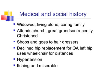 Medical and social history
 Widowed, living alone, caring family
 Attends church, great grandson recently
Christened
 Shops and goes to hair dressers
 Declined hip replacement for OA left hip
uses wheelchair for distances
 Hypertension
 Itching and miserable
 