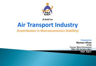 Presented by
Noman Khan
57154
Course: Macro Economics
MBA / MS (Aviation Mgt.)
PAF KIET
A brief on
Air Transport Industry
(Contribution in Macroeconomics Stability)
 