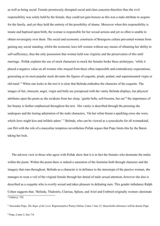 as well as being social. Female promiscuity disrupted social and class concerns therefore thus the civil
responsibility was solely held by the female, they could not gain honour as this was a male attribute to acquire
for the family, and yet they held the entirety of the possibility of shame. Moreover when this responsibility is
innate and baptised upon birth, the woman is responsible for her sexual actions and yet so often is unable to
obtain sovereignty over them. The social and economic constructs of Bourgeois culture prevented women from
gaining any social standing, whilst the economic laws left women without any means of obtaining her ability to
self-sufficiency, thus the only possession that women held was virginity and the preservation of this until
marriage. Pollak explains the use of stock characters to mock the females broke these archetypes, ‘while it
placed a negative value on all women who strayed from these often impossible and contradictory expectations,
generating as its most popular stock deviants the figures of coquette, prude, pedant, and superannuated virgin or
old maid.’3
When one looks to the text it is clear that Belinda embodies the character of the coquette. The
images of fair, innocent, angel, virgin and belle are juxtaposed with the vanity Belinda displays, her physical
attributes open the poem as she awakens from her sleep, ‘gentle belle, soft bosoms, her ear’4
the importance of
her beauty is further emphasised throughout the text. Her vanity is described through the preening she
undergoes and the lusting admiration of the male characters, ‘On her white breast a sparkling cross she wore,
which Jews might kiss and infidels adore.’ 5
Belinda, who can be viewed as a synecdoche for all womankind,
can flirt with the role of a masculine temptress nevertheless Pollak argues that Pope limits this by the Baron
taking her lock.
The adverse view to those who agree with Pollak show that it is in fact the females who dominate the males
within the poem. Within the poem there is indeed a saturation of the feminine both through character and the
imagery that runs throughout. Belinda as a character is in defiance to the stereotype of the passive woman, she
manages to wear a veil of the virginal female through her denial of male sexual attention, however she also is
described as a coquette who is overtly sexual and takes pleasure in defeating men. This gender imbalance Ralph
Cohen suggests that, ‘Belinda, Thalestris, Clarissa, Spleen, and Ariel and Umbriel-originally women--dominate
3
Gubar p. 728.
4
Alexander Pope, The Rape of the Lock. Representative Poetry Online, Canto 1 line 12. Henceforth references will be denote Pope.
5
Pope, Canto 2, line 7-8.
 
