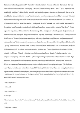 the men as well as the poem itself.’6
The males within the text are places as inferior to the women, they are
often defeated in the battle over sovereignty, ‘“O cruel Nymph! a living Death I bear," Cry'd Dapperwit, and
sunk beside his Chair.’7
Going further with this analysis Cohen argues that men are the animals that are to be
tamed by the females within the poem, ‘men become the housebroken possessions of the women, to blither at
their command, to obey their every wish’8
this diametrically opposes the opinion of Pollak who claims it is
Belinda that is tamed of her sexual deviancy through the taking of her lock. The emasculation is symbolised
through the use of a pseudo- therianthropic shifting of men from human entities to that of ‘lap-dogs’9
Cohen
argues the importance of this within the dismembering of the male power within the poem. ‘Pope never used
the word elsewhere, though in this poem he mentions "lap-dog" four times’10
When one looks for the contextual
significance of the word lap-dog the descriptions only mock the characters of the men as obsequious small
creatures that are ‘fashion accessories, status symbols, and to provide warmth for the wealthy and fashionable.
Lapdogs were also used in earlier times to attract fleas away from their owners.’11
In addition to this, Pope has
the males stripped of their most masculine element, ‘prostate falls’12
this emasculation at its most extreme,
which it would seem Cohen is a likening to s religious sacrifice for the female. A ritual procession with
religious lexicography with altar. With the Sylph’s representing a reincarnate soul of a former coquette Pope
permeates the poem with female presence, one must note though whilst Belinda is female and human the
Sylphs are creatures of another dimensional sphere, and this realm is impenetrable to men. This feminised
hierarchy subverts the conventional structure of 18th Century British society where men were placed within a
higher order to the female demographic, and through legislative and cultural degradation there was no ladder
6
Ralph Cohen, The Reversal of Gender in "The Rape of the Lock" South Atlantic Bulletin, Vol. 37, No. 4 (Nov., 1972), p.54-60,
South Atlantic Modern Language Association.
7
Pope Canto 5, line 61.
8
Cohen, p55.
9
Pope Canto 1, line 15.
10
Cohen, p54.
11
Bruce Felton and Mark Fowler, "Fashion and Grooming". The Best, Worst, and Most Unusual, New York, Galahad Books, 1994,
p.538
12
Pope Canto 2, line 43.
 
