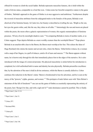 offered for women to climb the social ladder. Belinda represents masculine features, she is held within the
realm of divine status, comparable to a God like icon. Cohen notes her forceful competitive nature in the game
of Ombre, ‘Belinda's approach to the game of Ombre is at once aggressive and ambitious.’ Furthermore despite
the reversal of masculine attributes from the subjugated males to the females of the poem, Belinda is not
absolved of her feminine beauty. In Canto two, her beauty is described as rivalling the sun, ‘Bright as the sun,
her eyes the gazers strike, and, like the sun, they shine on all alike.’13
Interestingly the sun and moon are placed
within the poem, the moon often a galactic representation of women, this organic metamorphose of feminine
presence, ‘Of airy elves by moonlight shadows seen.’14
In comparing Belinda to items of another realm, or as
Cohen suggests ‘Pope depicts Belinda as a more worldly creature than the worshipful Baron’15
Pope places
Belinda in an unachievable class to the Baron, the Baron must worship at her feet. This echoes the ideas of
Hugo Reichard who claims the master and servant roles, where the Baron, ‘felled before witness, by a woman
with a snap of her fingers, in a puff of tobacco, amid a fit of tears and sneezes.’16
The Baron appears without
name, he is known only through his title that immediately places him to the edges of the narrative. He is also
introduced with the image of a removed prostate. His physical masculinity is stolen before his introduction is
completed, he is left unfinished both in name and identity but also physically. Belinda personifies excellence
that, by the adoration of the men is held in divine eminence, whilst the Baron is carnally defective. Cohen
continues this reduction in the Baron’s status ‘Baron is foredoomed to lose his adventure, and he is seen at the
mercy of the "powers," sylphs, gnomes, and women.’17
This prolepsis of male failure seen with ‘Here Britain’s
statesman oft the fall of foredoom’18
one can see the game of Ombre as essentially representing the entirety of
the poem, here ‘Resign’d to fate, and with a sigh retir’d’19
male dominance cannot be justified. This is finally
13
Pope Canto 2, line 13-14.
14
Pope Canto 1, line 31.
15
Cohen, P57.
16
Reichard P901.
17
Cohen p55.
18
Pope Canto 3, line 5.
19
Pope Canto 3, line 146.
 