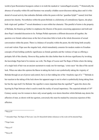 world of post Restoration bourgeois culture is in truth the masked or ‘camouflaged sexuality.’26
Historically the
absence of sexuality within life and literature was actually a hidden secret discourse taking place and it is this
denial of sexual activity that embodies Belinda within the poem with her ‘guardian Sylph’27
named Ariel that
protects her chastity. Nevertheless within the poem Belinda is a dichotomy of contradictory figures, she plays
both virgin and ‘goddess’28
sexual abundance is seen within her character. This parallel of terms is the property
of Belinda, the binaries go further to emphasise the illusion of the poem concerning appearance and truth and
does Pope’s intended discussion to lie. Perhaps Pollak represents a different discussion all together, the
question over female subservience at the feet of men does little to look at the whole discussion of sexual
conversation within the poem. There is a balance of sexuality within the poem, the title being both sexually
overt and violent. Pope uses the singular lock, which immediately connotes for modern readers to Freudian
concepts of lock holding symbolic significance as female genitalia and the violence of rape as offering a
proleptic fall of this chastity. However Ray pushes this idea further than its obvious significance by invoking
the knowledge Pope had of its totemic use with, The Rape of Lucree and The Rape of Helen where the taking
of a single lock of hair was an ancient sacrament to ready one for marriage, ‘crinis sacer’ the idea of the sacred
lock. When one takes this opinion the Baron in taking the lock is not symbolically taking the virginity of
Belinda through an act of power and control, but is in fact ridding her of the ‘ritualistic sign of it.’ 29
Belinda in
her reaction to the taking of the lock shows her apparent anger is not in what is symbolically being taking from
her but the sign itself. For Belinda ‘the signifier is more important than the signified’30
again this shows the
layering by Pope between what is used to mask the reality of sexual importance. The expected attitude of 18th
Century society was for women to show only sexual apathy over desire therefore whilst Belinda may desire the
affection of men, as shown with her egotism, conversely this must be masked by conscious rejection of this
affection.
26
Ray p.47
27
Alexander Pope, The Rape of The Lock. Line 20. Henceforth further references to this work will be denoted Pope.
28
Pope Canto
29
Ray p.47
30
Ray p.48
 