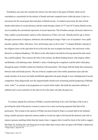 Nonetheless one must also consider the critical view that looks to the game of Ombre which can be
concluded as a synecdoche for the entirety of female and male competitiveness within the poem. It also is a
microcosm for the sexual game that took place in British society. As looked at previously the idea of both
female ambivalence to sexual advances and the ornate baroque culture of 17th and 18th Century British society
was in actuality the externalised expression of sexual repression. This Freudian concept, obviously unknown to
Pope, enables a psychosomatic analysis of the characters as if they were real. Belinda and her ego is shown
through a procession of religious, militaristic and mythological images. Pope’s use of asyndeton ‘rows, puffs,
powders, patches, bibles, bille-doux. Now awful beauty puts on all its arms’31
to display Belinda’s placing of
her religious items on the equivalent level as the tools she uses to prepare her beauty. Her narcissism is thus
likened to a religious blasphemy. The Baron on the other hand is described as having adorned his alter much
like a dutiful pilgrim. This contrasts the foils to the extreme, the Baron holding honour with religious affairs
and Belinda a self-adorning sinner. Belinda’s vanity is bordering the evangelical, and the battle which plays
through the game of Ombre clashes her fetishism with masculinity. This brings forth the battle that commences
between male and female powers. The use of heroic couplets and a firm iambic pentameter pace echo the
steady marches of an army into battle and Belinda approaches the game though it were a battleground of sexual
competition. Pope allegorically uses the unquestionably female tools of preening and the pampering of Belinda
at her ‘toilet’32
to connote to the preparation of a warrior before battle. She holds the masculine attribute of
ambition and is seen to perform on the same level as the males who play the game too.
To surmise, despite the criticisms of Pollak’s assertion that Pope in his work The Rape of the Lock is
prevailing the myth of the passive woman it comes to be a more convincing argument than that of her
prosecutors. This woman in the opinion of Pollak, has been bound by Pope in eventual faith to her husband,
being a dutiful and quite repressed creature unable to invoke her right to life beyond the domestic and with no
means to possess anything further than her innate virtue. I suggest, that it would be closer to the truth to suggest
that Pope, by mocking this role being given to men rather than women, does not agree with Pollak’s deductions.
31
Pope Canto 1, line138-139.
32
Pope Canto 1, line 121.
 