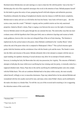 Reichard claims Belinda does not seek marriage or a man to share her life with but prefers ‘men at her feet.’33
Belinda plays the role of the coquettish stereotype who revels in the attention of men. Belinda prepares herself
for this battle to garner the notice of men, pampering herself with both religious and militaristic precision.
Nonetheless ultimately the taking of metaphorical chastity ruins her chances to fulfil this desire completely,
Belinda must to marry and serve as wife before she loses her beauty ‘since locks will turn to grey . . she who
scorns a man, must die a maid.’34
Belinda’s virginity and her youthful exterior are her only sanctioned
properties. Indeed as Brook’s claims, Pope is waging a war between the sexes over the rights of ownership,
however Belinda cannot win this game through she can outsmart the men. The noteworthy issue that one must
evaluate comes with the hypothesis that Cohen puts forth, men as submissive lap-dogs and women as battle
ready goddesses, however this view does not relinquish Pope of the act of lock shearing. The feminine is
implied also by the cyclical nature to the poem, where Belinda is attributed to the ‘swarthy Moors’ which
echoes the end of the poem where she is compared to Shakespeare’s Moor.35
This cyclical structure again
pushes forth the feminine and the correlations it has with the female cycle and the moon. The female is sown
into the fabric and structure of the poem. Belinda ultimately fails in her attempt to compete with the men on
equal standing, her apathetic shunning of sexual advances may allow for an attempt of female ambition,
however, in stealing her lock, the Baron takes her only true possession, her virginity. The outcome of Belinda’s
attempts to both play the tease whilst never sacrificing her true winning card, her purity, is ironically stolen by a
supposed obedient male. Hence, Pope does in the end by sacrificing his established gender caste only comply
with the Pollak thesis. This sole act condemns Belinda back to her place within society, she must sexually
submit herself, willingly or not, to masculine dominance. Pope may indeed believe he has adorned Belinda and
womankind with the role usually reserved for men, and many critics claim Pollak’s theory can be attributed to
the males who dance to a female flute. Yet still the very act of this reversal and in mocking it, he is suggesting
the ridiculous nature of this social order.
Bibliography
33
Reichard, P889.
34
Pope Canto, line 28.
35
Cohen P58.
 