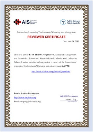 International Journal of Environmental Planning and Management
REVIEWER CERTIFICATE
Date: June 24, 2015
This is to certify Laleh Sheikhi Moghaddam, School of Management
and Economics, Science and Research Branch, Islamic Azad University,
Tehran, Iran is a valuable and responsible reviewer of the International
Journal of Environmental Planning and Management (IJEPM)
http://www.aiscience.org/journal/ijepm.html
Public Science Framework
http://www.aiscience.org
Email: enquiry@aiscience.org
 