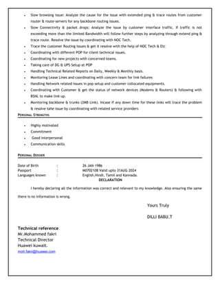 • Slow browsing issue: Analyze the cause for the issue with extended ping & trace routes from customer
router & route-servers for any backbone routing issues.
• Slow Connectivity & packet drops: Analyze the issue by customer interface traffic. If traffic is not
exceeding more than the limited Bandwidth will follow further steps by analyzing through extend ping &
trace route. Resolve the issue by coordinating with NOC Tech.
• Trace the customer Routing issues & get it resolve with the help of NOC Tech & Etc
• Coordinating with different POP for client technical issues.
• Coordinating for new projects with concerned teams.
• Taking care of DG & UPS Setup at POP
• Handling Technical Related Reports on Daily, Weekly & Monthly basis.
• Monitoring Lease Lines and coordinating with concern team for link failures
• Handling Network related issues in pop setup and customer collocated equipments.
• Coordinating with Customer & get the status of network devices (Modems & Routers) & following with
BSNL to make link up.
• Monitoring backbone & trunks (2MB Link). Incase if any down time for these links will trace the problem
& resolve tahe issue by coordinating with related service providers
PERSONAL STRENGTHS
• Highly motivated
• Commitment
• Good interpersonal
• Communication skills
PERSONAL DOSSIER
Date of Birth : 26 JAN-1986
Passport : M0702108 Valid upto 31AUG 2024
Languages known : English,Hindi, Tamil and Kannada.
DECLARATION
I hereby declaring all the information was correct and relevant to my knowledge. Also ensuring the same
there is no information is wrong.
Yours Truly
DILLI BABU.T
Technical reference
Mr.Mohammed fakri
Technical Director
Huawei kuwait.
moh.fakri@huawei.com
 