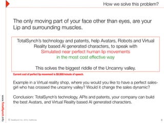 How we solve this problem?
www.TotalSynch.info
8© TotalSynch Inc. 2015, California. 
TotalSynch’s technology and patents, help Avatars, Robots and Virtual
Reality based AI generated characters, to speak with "
Simulated near perfect human lip movements 
in the most cost effective way
"
This solves the biggest riddle of the Uncanny valley.
Example in a Virtual reality shop, where you would you like to have a perfect sales-
girl who has crossed the uncanny valley? Would it change the sales dynamic? 

Conclusion: TotalSynch’s technology, APIs and patents, your company can build
the best Avatars, and Virtual Reality based AI generated characters. 
The only moving part of your face other than eyes, are your
Lip and surrounding muscles.
Current cost of perfect lip movement is $9,000/minute of speech.
 