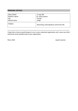 PERSONAL DETAILS
Date of Birth
Mother’s Name
Sex
Marital status
17 sep 199
Dr. Chitra Saxena
Female
Single
Hobbies
Netsurfing, Listening Music and Art & Craft.
–––––––––––––––––––––––––––––––––––––––––––––––––––––––––––––––––––––––––––––––
I hope that a chance would be given to me in your esteemed organization and I assure you that I
shall prove to be valuable asset in your organization.
Place: Delhi (ayushi saxena)
 