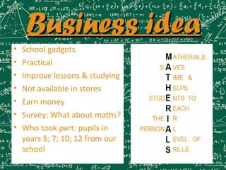 Business ideaBusiness idea
• School gadgets
• Practical
• Improve lessons & studying
• Not available in stores
• Earn money
• Survey: What about maths?
• Who took part: pupils in
years 5; 7; 10; 12 from our
school
M
A
T
H
E
R
I
A
L
S
ATHERIALS
S VES
IME &
ELPS
NTS TOSTUD
EACH
THE R
PERSON L
EVEL OF
KILLS
 