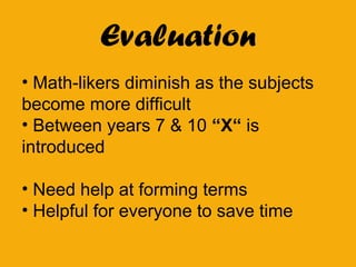 Evaluation
• Math-likers diminish as the subjects
become more difficult
• Between years 7 & 10 “X“ is
introduced
• Need help at forming terms
• Helpful for everyone to save time
 