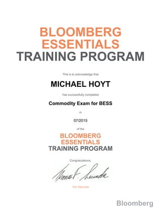 BLOOMBERG
ESSENTIALS
TRAINING PROGRAM
This is to acknowledge that
MICHAEL HOYT
has successfully completed
Commodity Exam for BESS
in
07/2015
of the
BLOOMBERG
ESSENTIALS
TRAINING PROGRAM
Congratulations,
Tom Secunda
Bloomberg
 