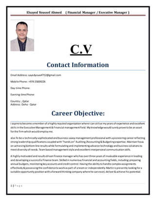 Elsayed Youssef Ahmed ( Financial Manager / Executive Manager )
1 | P a g e
C.V
Contact Information
Email Address:sayedyousef712@gmail.com
Mobile Phone: +974.55839226
Day-time Phone:
Evening-timePhone:
Country:, Qatar
Address:Doha - Qatar
Career Objective:
I aspire tobecome amemberof a highlyreputedorganizationwhereIcanutilize myyearsof experience andexcellent
skillsinthe Executive Management&Financial managementfield.Myknowledgewouldsurelyprove tobe anasset
forthe firmwhichwouldemployme.
alsoTo be a technicallysophisticatedandbusiness-savvymanagementprofessional withapioneeringcareerreflecting
strongleadershipqualificationscoupledwith"hands on"Auditing/Accounting&Budgetingexpertise. Maintainfocus
on achievingbottom-line resultswhile formulatingandimplementingadvance technologyandbusinesssolutionsto
meetdiversityof needs. Teambasedmanagementstyleandexcellentinterpersonal communicationskills.
A highlymotivatedandresultsdrivenfinance managerwhohasoverthree yearsof invaluable experienceinleading
and developingasuccessful finance team.Skilledinnumerousfinancial andaccountingfields, including:preparing
annual budgets, monitoringkeyaccountsandcreditcontrol.Havingthe abilitytohandle complexassignments
effectively&possessingthe confidencetoworkaspart of a teamor independently.Martinispresentlylookingfora
suitable opportunitypositionwithaforwardthinkingcompanywherehe canexcel,deliver&achieve hispotential.
 