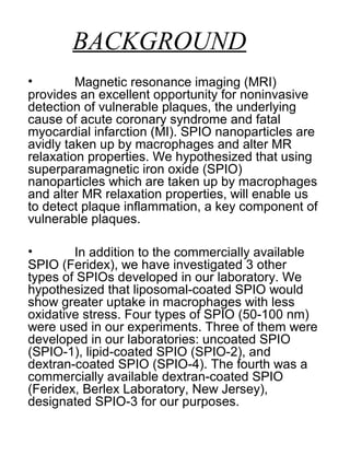 BACKGROUND
• Magnetic resonance imaging (MRI)
provides an excellent opportunity for noninvasive
detection of vulnerable plaques, the underlying
cause of acute coronary syndrome and fatal
myocardial infarction (MI). SPIO nanoparticles are
avidly taken up by macrophages and alter MR
relaxation properties. We hypothesized that using
superparamagnetic iron oxide (SPIO)
nanoparticles which are taken up by macrophages
and alter MR relaxation properties, will enable us
to detect plaque inflammation, a key component of
vulnerable plaques.
• In addition to the commercially available
SPIO (Feridex), we have investigated 3 other
types of SPIOs developed in our laboratory. We
hypothesized that liposomal-coated SPIO would
show greater uptake in macrophages with less
oxidative stress. Four types of SPIO (50-100 nm)
were used in our experiments. Three of them were
developed in our laboratories: uncoated SPIO
(SPIO-1), lipid-coated SPIO (SPIO-2), and
dextran-coated SPIO (SPIO-4). The fourth was a
commercially available dextran-coated SPIO
(Feridex, Berlex Laboratory, New Jersey),
designated SPIO-3 for our purposes.
 