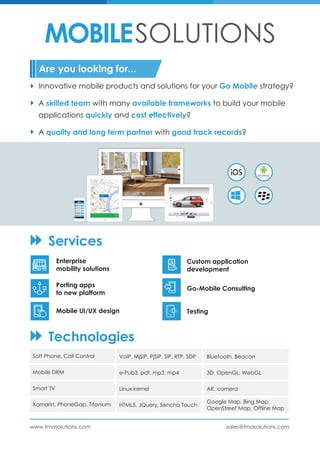 MOBILESOLUTIONS
Enterprise
mobility solutions
Services
Technologies
Custom application
development
Porting apps
to new platform
Go-Mobile Consulting
Mobile UI/UX design Testing
Innovative mobile products and solutions for your Go Mobile strategy?
A skilled team with many available frameworks to build your mobile
applications quickly and cost effectively?
A quality and long term partner with good track records?
Are you looking for...
Soft Phone, Call Control
Mobile DRM
Smart TV
Xamarin, PhoneGap, Titanium
VoIP, MjSIP, PjSIP, SIP, RTP, SDP
e-Pub3, pdf, mp3, mp4
Linux kernel
HTML5, JQuery, Sencha Touch
Bluetooth, Beacon
3D, OpenGL, WebGL
AR, camera
Google Map, Bing Map,
OpenStreet Map, Offline Map
sales@tmasolutions.comwww.tmasolutions.com
 