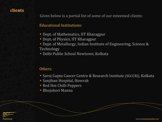 Given below is a partial list of some of our esteemed clients:
Educational Institutions:
clients
▪ Dept. of Mathematics, IIT Kharagpur
▪ Dept. of Physics, IIT Kharagpur
▪ Dept. of Metallurgy, Indian Institute of Engineering, Science &
Technology
▪ Delhi Public School Newtown, Kolkata
▪ Saroj Gupta Cancer Centre & Research Institute (SGCCRI), Kolkata
▪ Sanjiban Hospital, Howrah
▪ Red Hot Chilli Peppers
▪ Bhojohori Manna
Others:
www.festoonmedia.com
 