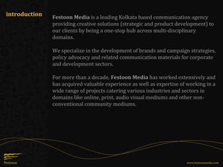 introduction
www.festoonmedia.com
Festoon Media is a leading Kolkata based communication agency
providing creative solutions (strategic and product development) to
our clients by being a one-stop hub across multi-disciplinary
domains.
We specialize in the development of brands and campaign strategies,
policy advocacy and related communication materials for corporate
and development sectors.
For more than a decade, Festoon Media has worked extensively and
has acquired valuable experience as well as expertise of working in a
wide range of projects catering various industries and sectors in
domains like online, print, audio visual mediums and other non-
conventional community mediums.
 