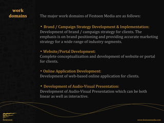 The major work domains of Festoon Media are as follows:
▪ Brand / Campaign Strategy Development & Implementation:
Development of brand / campaign strategy for clients. The
emphasis is on brand positioning and providing accurate marketing
strategy for a wide range of industry segments.
▪ Website/Portal Development:
Complete conceptualization and development of website or portal
for clients.
▪ Online Application Development:
Development of web-based online application for clients.
▪ Development of Audio-Visual Presentation:
Development of Audio-Visual Presentation which can be both
linear as well as interactive.
work
domains
www.festoonmedia.com
 