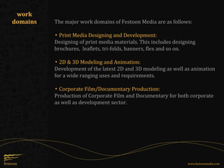 The major work domains of Festoon Media are as follows:
▪ Print Media Designing and Development:
Designing of print media materials. This includes designing
brochures, leaflets, tri-folds, banners, flex and so on.
▪ 2D & 3D Modeling and Animation:
Development of the latest 2D and 3D modeling as well as animation
for a wide ranging uses and requirements.
▪ Corporate Film/Documentary Production:
Production of Corporate Film and Documentary for both corporate
as well as development sector.
work
domains
www.festoonmedia.com
 