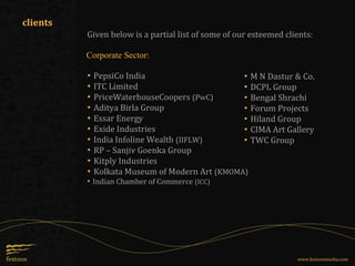 Given below is a partial list of some of our esteemed clients:
▪ PepsiCo India
▪ ITC Limited
▪ PriceWaterhouseCoopers (PwC)
▪ Aditya Birla Group
▪ Essar Energy
▪ Exide Industries
▪ India Infoline Wealth (IIFLW)
▪ RP – Sanjiv Goenka Group
▪ Kitply Industries
▪ Kolkata Museum of Modern Art (KMOMA)
▪ Indian Chamber of Commerce (ICC)
▪ M N Dastur & Co.
▪ DCPL Group
▪ Bengal Shrachi
▪ Forum Projects
▪ Hiland Group
▪ CIMA Art Gallery
▪ TWC Group
Corporate Sector:
clients
www.festoonmedia.com
 