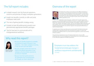 3
Why read this report?
	 In-depth research into the financial aspirations,
concerns and priorities of today’s workplace generations
	Insight into benefits currently on offer and what
employees really want
	 The risks of getting benefits strategy wrong
	A toolkit to help HR professionals provide more
generationally-appropriate benefits packages
	Tips for how best to communicate with a
multigenerational workforce
For the first time in history, we are seeing up to five different generations in
the workplace. These generations share the same managers, rub shoulders
in the same spaces and collaborate on the same projects — but that is where
the similarities end. With the age gap between these individuals reaching up
to 50 years, we see just how far apart the values, drivers and needs of these
different generations can be.
Meanwhile, for the past decade, a “perfect storm” has been raging in the
workplace that has brought together a confluence of economic uncertainty, global competition,
falling prices, ubiquitous and ever-evolving technology, and shortages in staff and resources.
Throw in the changing “psychological contract” that now exists between different generations and
their employers, and it is no surprise that HR professionals are rethinking how they reward their
employees, looking beyond the “one size fits all” approach and assessing the effectiveness of
traditional flexible benefits.
In unpacking some of these issues, Barclays has commissioned Dr. Paul Redmond (pictured),
a leading expert on generational theory from the University of Liverpool, to conduct both
quantitative and qualitative research to uncover the financial aspirations, concerns and priorities
of today’s workforce.
Through the lens of generational science, the report provides human resources (HR)
professionals with a new and compelling way of thinking about how to use employee benefits
to more effectively engage with the different generations.
Overview of the reportThe full report includes:
“Employers must now address the
fundamental landscape change in
workforce requirements and demands.”
Zain Wadee1
1	 Wadee, Z., “Generations X and Y are different, so tailor your benefits accordingly,” HRM Magazine, 4 April 2011
Katharine Photiou
Director, Barclays
•	Because your benefits programme is probably
not meeting the needs of everyone in your
workforce — the modern workplace is evolving
in ways we have never seen before
•	Because a benefits scheme that meets the
needs of the different generations in your
workplace will achieve better outcomes for
you and your employees
•	Because many have paid lip service to
the “generation issue” but being aware
isn’t enough, you need to take action
 