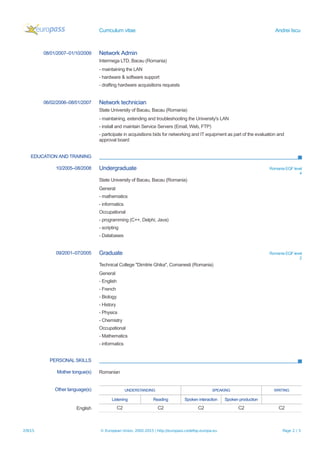 Curriculum vitae Andrei Iscu
08/01/2007–01/10/2009 Network Admin
Intermega LTD, Bacau (Romania)
- maintaining the LAN
- hardware & software support
- drafting hardware acquisitions requests
06/02/2006–08/01/2007 Network technician
State University of Bacau, Bacau (Romania)
- maintaining, extending and troubleshooting the University's LAN
- install and maintain Service Servers (Email, Web, FTP)
- participate in acquisitions bids for networking and IT equipment as part of the evaluation and
approval board
EDUCATION AND TRAINING
10/2005–08/2008 Undergraduate Romania EQF level
4
State University of Bacau, Bacau (Romania)
General
- mathematics
- informatics
Occupational
- programming (C++, Delphi, Java)
- scripting
- Databases
09/2001–07/2005 Graduate Romania EQF level
2
Technical College "Dimitrie Ghika", Comanesti (Romania)
General
- English
- French
- Biology
- History
- Physics
- Chemistry
Occupational
- Mathematics
- informatics
PERSONAL SKILLS
Mother tongue(s) Romanian
Other language(s) UNDERSTANDING SPEAKING WRITING
Listening Reading Spoken interaction Spoken production
English C2 C2 C2 C2 C2
2/9/15 © European Union, 2002-2015 | http://europass.cedefop.europa.eu Page 2 / 3
 