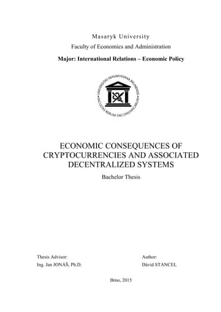 Masaryk University
Faculty of Economics and Administration
Major: International Relations – Economic Policy
ECONOMIC CONSEQUENCES OF
CRYPTOCURRENCIES AND ASSOCIATED
DECENTRALIZED SYSTEMS
Bachelor Thesis
Thesis Advisor: Author:
Ing. Jan JONÁŠ, Ph.D. Dávid STANCEL
Brno, 2015
 