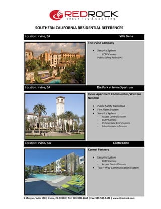 SOUTHERN CALIFORNIA RESIDENTIAL REFERENCES
6 Morgan, Suite 150 | Irvine, CA 92618 | Tel: 949-900-3460 | Fax: 949-587-1428 | www.itredrock.com
Location: Irvine, CA Villa Siena
The Irvine Company
• Security System
- CCTV Camera
Public Safety Radio DAS
Location: Irvine, CA The Park at Irvine Spectrum
Irvine Apartment Communities/Western
National
• Public Safety Radio DAS
• Fire Alarm System
• Security System
- Access Control System
- CCTV Camera
- Vehicle Gate Entry System
- Intrusion Alarm System
Location: Irvine, CA Centrepoint
Carmel Partners
• Security System
- CCTV Camera
- Access Control System
• Two – Way Communication System
 