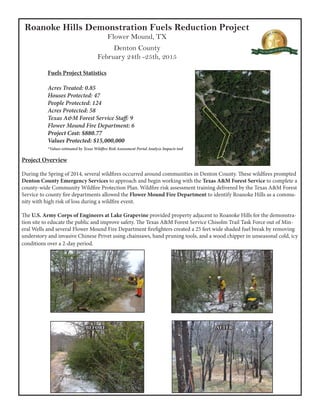 Roanoke Hills Demonstration Fuels Reduction Project
Flower Mound, TX
Denton County
February 24th -25th, 2015
Fuels Project Statistics
Acres Treated: 0.85
Houses Protected: 47
People Protected: 124
Acres Protected: 58
Texas A&M Forest Service Staff: 9
Flower Mound Fire Department: 6
Project Cost: $880.77
Values Protected: $15,000,000
*Values estimated by Texas Wildfire Risk Assessment Portal Analyze Impacts tool
Project Overview
During the Spring of 2014, several wildfires occurred around communities in Denton County. These wildfires prompted
Denton County Emergency Services to approach and begin working with the Texas A&M Forest Service to complete a
county-wide Community Wildfire Protection Plan. Wildfire risk assessment training delivered by the Texas A&M Forest
Service to county fire departments allowed the Flower Mound Fire Department to identify Roanoke Hills as a commu-
nity with high risk of loss during a wildfire event.
The U.S. Army Corps of Engineers at Lake Grapevine provided property adjacent to Roanoke Hills for the demonstra-
tion site to educate the public and improve safety. The Texas A&M Forest Service Chisolm Trail Task Force out of Min-
eral Wells and several Flower Mound Fire Department firefighters created a 25 feet wide shaded fuel break by removing
understory and invasive Chinese Privet using chainsaws, hand pruning tools, and a wood chipper in unseasonal cold, icy
conditions over a 2-day period.
BEFORE AFTER
 