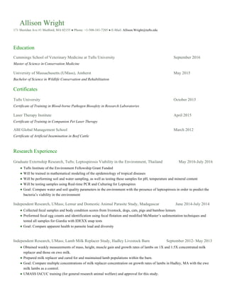 Allison Wright
171 Sheridan Ave #1 Medford, MA 02155 ● Phone: +1-508-341-7205 ● E-Mail: Allison.Wright@tufts.edu
Education
Cummings School of Veterinary Medicine at Tufts University September 2016
Master of Science in Conservation Medicine
University of Massachusetts (UMass), Amherst May 2015
Bachelor of Science in Wildlife Conservation and Rehabilitation
Certificates
Tufts University October 2015
Certificate of Training in Blood-borne Pathogen Biosafety in Research Laboratories
Laser Therapy Institute April 2015
Certificate of Training in Companion Pet Laser Therapy
ABI Global Management School March 2012
Certificate of Artificial Insemination in Beef Cattle
Research Experience
Graduate Externship Research, Tufts; Leptospirosis Viability in the Environment, Thailand May 2016-July 2016
●  Tufts Institute of the Environment Fellowship Grant Funded
●  Will be trained in mathematical modeling of the epidemiology of tropical diseases
●  Will be performing soil and water sampling, as well as testing these samples for pH, temperature and mineral content
●  Will be testing samples using Real-time PCR and Culturing for Leptospires
●  Goal: Compare water and soil quality parameters in the environment with the presence of leptospirosis in order to predict the
bacteria’s viability in the environment
Independent Research, UMass; Lemur and Domestic Animal Parasite Study, Madagascar June 2014-July 2014
●  Collected fecal samples and body condition scores from livestock, dogs, cats, pigs and bamboo lemurs
●  Preformed fecal egg counts and identification using fecal flotation and modified McMaster’s sedimentation techniques and
tested all samples for Giardia with IDEXX snap tests
●  Goal: Compare apparent health to parasite load and diversity
Independent Research, UMass; Lamb Milk Replacer Study, Hadley Livestock Barn September 2012- May 2013
●  Obtained weekly measurements of mass, height, muscle gain and growth rates of lambs on 1X and 1.5X concentrated milk
replacer and those on ewe milk.
●  Prepared milk replacer and cared for and maintained lamb populations within the barn.
●  Goal: Compare multiple concentrations of milk replacer concentration on growth rates of lambs in Hadley, MA with the ewe
milk lambs as a control.
●  UMASS IACUC training (for general research animal welfare) and approval for this study.
 