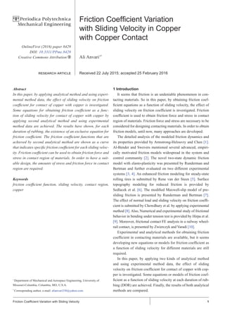 1Friction Coefficient Variation with Sliding Velocity
Friction Coefficient Variation
with Sliding Velocity in Copper
with Copper Contact
Ali Anvari1*
Received 22 July 2015; accepted 25 February 2016
Abstract
In this paper, by applying analytical method and using experi-
mental method data, the effect of sliding velocity on friction
coefficient for contact of copper with copper is investigated.
Some equations for obtaining friction coefficient as a func-
tion of sliding velocity for contact of copper with copper by
applying second analytical method and using experimental
method data are achieved. The results have shown, for each
duration of rubbing, the existence of an exclusive equation for
friction coefficient. The friction coefficient functions that are
achieved by second analytical method are shown as a curve
that indicates specific friction coefficient for each sliding veloc-
ity. Friction coefficient can be used to obtain friction force and
stress in contact region of materials. In order to have a suit-
able design, the amounts of stress and friction force in contact
region are required.
Keywords
friction coefficient function, sliding velocity, contact region,
copper
1 Introduction
It seems that friction is an undeniable phenomenon in con-
tacting materials. So in this paper, by obtaining friction coef-
ficient equations as a function of sliding velocity, the effect of
sliding velocity on friction coefficient is investigated. Friction
coefficient is used to obtain friction force and stress in contact
region of materials. Friction force and stress are necessary to be
considered for designing contacting materials. In order to obtain
friction models, until now, many approaches are developed.
The detailed analysis of the modeled friction dynamics and
its properties provided by Armstrong-Helouvry and Chen [1].
Al-Bender and Swevers mentioned several advanced, empiri-
cally motivated friction models widespread in the system and
control community [2]. The novel two-state dynamic friction
model with elasto-plasticity was presented by Runderman and
Bertman and further evaluated on two different experimental
systems [3, 4]. An enhanced friction modeling for steady-state
rolling tires is submitted by Rene van der Steen [5]. Surface
topography modeling for reduced friction is provided by
Sedlacek et al. [6]. The modified Maxwell-slip model of pre-
sliding friction is presented by Runderman and Bertman [7].
The effect of normal load and sliding velocity on friction coeffi-
cient is submitted by Chowdhury et al. by applying experimental
method [8]. Also, Numerical and experimental study of frictional
behavior in bending under tension test is provided by Hirpa et al.
[9]. Moreover, frictional contact FE analysis in a railway wheel-
rail contact, is presented by Zwierczyk and Varadi [10].
Experimental and analytical methods for obtaining friction
coefficient in contacting materials are available, but it seems
developing new equations or models for friction coefficient as
a function of sliding velocity for different materials are still
required.
In this paper, by applying two kinds of analytical method
and using experimental method data, the effect of sliding
velocity on friction coefficient for contact of copper with cop-
per is investigated. Some equations or models of friction coef-
ficient as a function of sliding velocity at each duration of rub-
bing (DOR) are achieved. Finally, the results of both analytical
methods are compared.
1
Department of Mechanical and Aerospace Engineering, University of
Missouri-Columbia, Columbia, MO, U.S.A.
*
Corresponding author, e-mail: alianvari330@yahoo.com
OnlineFirst (2016) paper 8429
DOI: 10.3311/PPme.8429
Creative Commons Attribution b
research article
PP Periodica Polytechnica
Mechanical Engineering
 