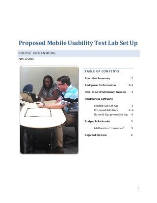 1
Proposed Mobile Usability Test Lab Set Up
LOUISE GRUENBERG
April 19 2015
TABLE OF CONTENTS
Executive Summary----------------- -- 2
Background Information---------- 2–3
How to Get Preliminary Answers- - 3
Hardware & Software
Existing Lab Set Up--------- - - 3
Proposed Additions------ -3–4
Room & Equipment Set Up -- 4
Budget & Rationale----------------- - - 5
Malfunction ‘Insurance’------ 5
Rejected Options------------------- --- 6
 