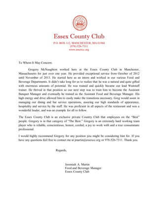 Essex County Club
P.O. BOX 112, MANCHESTER, MA 01944
(978) 526-7311
www.essexcc.org
To Whom It May Concern:
Gregory McNaughton worked here at the Essex County Club in Manchester,
Massachusetts for just over one year. He provided exceptional service from October of 2012
until November of 2013. He started here as an intern and worked in our various Food and
Beverage Departments. It didn’t take long for us to realize that he was a natural and quite gifted
with enormous amounts of potential. He was trained and quickly became our lead Waitstaff
trainer. He thrived in that position so our next step was to train him to become the Assistant
Banquet Manager and eventually he trained as the Assistant Food and Beverage Manager. His
high energy and drive allowed him to easily make the transitions necessary. Greg would assist in
managing our dining and bar service operations, assuring our high standards of appearance,
hospitality and service by the staff. He was proficient in all aspects of the restaurant and was a
wonderful leader, and was an example for all to follow.
The Essex County Club is an exclusive private Country Club that employees on the “Best”
people. Gregory is in that category of “The Best.” Gregory is an extremely hard working team
player who is reliable, conscientious, honest, cordial, a joy to work with and a true consummate
professional.
I would highly recommend Gregory for any position you might be considering him for. If you
have any questions feel free to contact me at jmartin@essexcc.org or 978-526-7311. Thank you.
Regards,
Jeremiah A. Martin
Food and Beverage Manager
Essex County Club
 