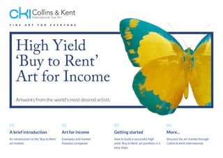 High Yield
‘Buy to Rent’
Art for Income
An introduction to the ‘Buy to Rent’
art market.
Art for income
Examples and market
histories compared
Getting started
How to build a successful high
yield ‘Buy to Rent’ art portfolio in 3
easy steps.
More...
Discover the art market through
Collins & Kent International
01. 02. 03. 04.
A brief introduction
Artworks from the world’s most desired artists
Collins & KentInternational Fine Art
I
F I N E A R T F O R E V E R Y O N E
 