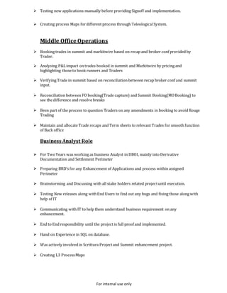 For internal use only
 Testing new applications manually before providing Signoff and implementation.
 Creating process Maps fordifferent process through Teleological System.
Middle Office Operations
 Booking trades in summit and markitwire based on recap and broker conf provided by
Trader.
 Analysing P&Limpact on trades booked in summit and Markitwire by pricing and
highlighting those to book runners and Traders
 Verifying Trade in summit based on reconciliation between recap broker conf and summit
input.
 Reconciliation between FO booking(Trade capture) and Summit Booking(MOBooking) to
see the difference and resolve breaks
 Been part of the process to question Traders on any amendments in booking to avoid Rouge
Trading
 Maintain and allocate Trade recaps and Term sheets to relevant Trades for smooth function
of Back office
Business Analyst Role
 For TwoYears was working as business Analyst in DBOI, mainly into Derivative
Documentation and Settlement Perimeter
 Preparing BRD’s for any Enhancement of Applications and process within assigned
Perimeter
 Brainstorming and Discussing with all stake holders related projectuntil execution.
 Testing New releases along withEnd Users to find out any bugs and fixing those along with
help of IT
 Communicating with IT to help them understand business requirement on any
enhancement.
 End to End responsibility until the project is full proof and implemented.
 Hand on Experience in SQL on database.
 Was actively involvedin Scrittura Projectand Summit enhancement project.
 Creating L3 ProcessMaps
 