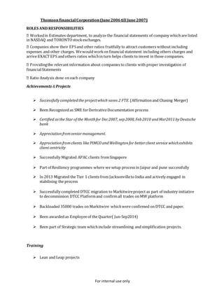 For internal use only
Thomsonfinancial Corporation(June2006till June2007)
ROLES AND RESPONSIBILITIES
in Estimates department, to analyze the financial statements of company which are listed
in NASDAQ and TORONTOstockexchanges.
expenses and other charges. Wewould workon financial statement including others charges and
arrive EXACTEPS and others ratios whichin turn helps clients to invest in those companies.
financial Statements
Achievements &Projects
 Successfullycompletedthe projectwhich saves 2 FTE.(Affirmationand Chasing Merger)
 Been Recognized as SME forDerivativeDocumentation process
 Certified asthe Star of the Monthfor Dec2007, sep2008,Feb2010 andMar2011byDeutsche
bank
 Appreciationfromseniormanagement.
 Appreciationfromclients like PIMCO andWellington for betterclient service whichexhibits
client centricity
 Successfully Migrated APAC clients fromSingapore
 Part of Resiliency programmes where we setup process in Jaipur and pune successfully
 In 2013 Migrated the Tier 1 clients from Jacksonvilleto India and actively engaged in
stabilising the process
 Successfully completed DTCC migration to Markitwireproject as part of industry initiative
to decommission DTCC Platformand confirmall trades on MW platform
 Backloaded 35000 trades on Markitwire whichwere confirmed on DTCC and paper.
 Been awarded as Employeeof the Quarter( Jun-Sep2014)
 Been part of Strategic team whichinclude streamlining and simplification projects.
Training
 Lean and Leap projects
 