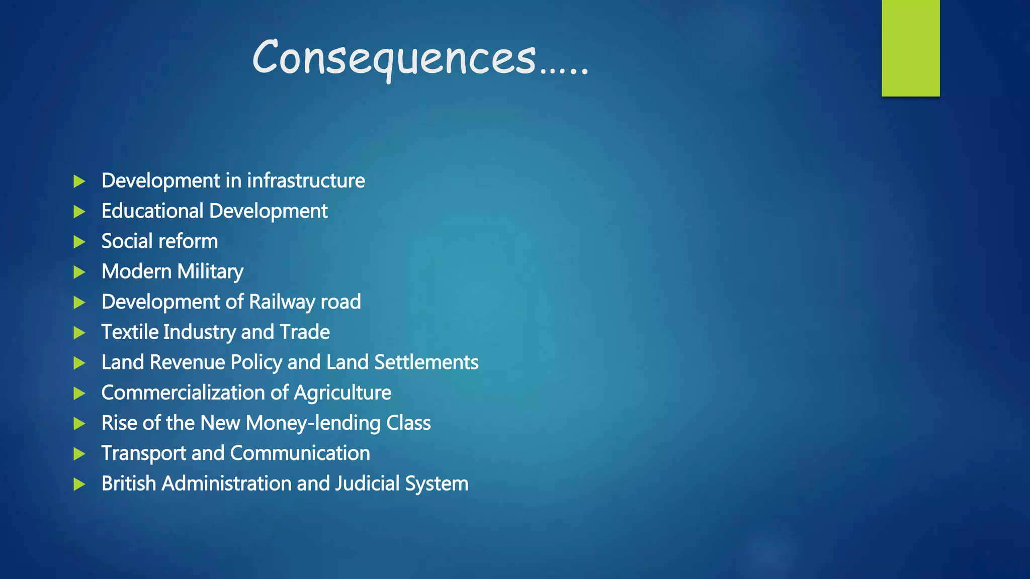 Consequences…..
 Development in infrastructure
 Educational Development
 Social reform
 Modern Military
 Development of Railway road
 Textile Industry and Trade
 Land Revenue Policy and Land Settlements
 Commercialization of Agriculture
 Rise of the New Money-lending Class
 Transport and Communication
 British Administration and Judicial System
 