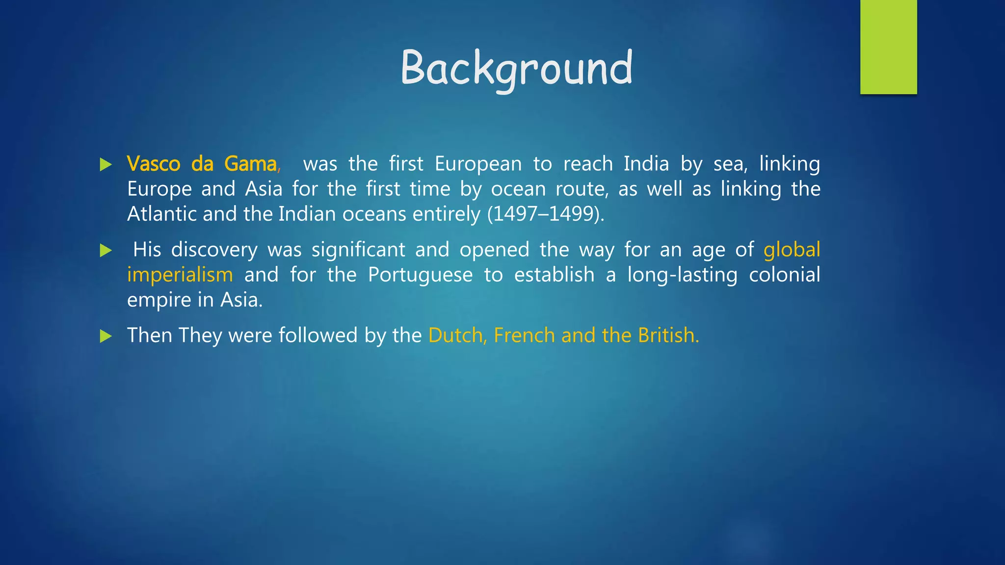 Background
 Vasco da Gama, was the first European to reach India by sea, linking
Europe and Asia for the first time by ocean route, as well as linking the
Atlantic and the Indian oceans entirely (1497–1499).
 His discovery was significant and opened the way for an age of global
imperialism and for the Portuguese to establish a long-lasting colonial
empire in Asia.
 Then They were followed by the Dutch, French and the British.
 