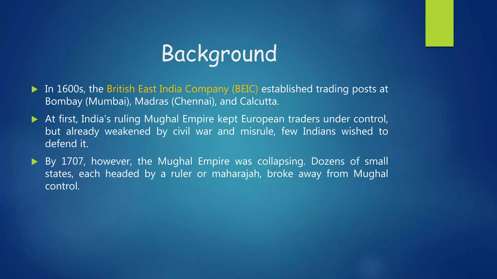 Background
 In 1600s, the British East India Company (BEIC) established trading posts at
Bombay (Mumbai), Madras (Chennai), and Calcutta.
 At first, India’s ruling Mughal Empire kept European traders under control,
but already weakened by civil war and misrule, few Indians wished to
defend it.
 By 1707, however, the Mughal Empire was collapsing. Dozens of small
states, each headed by a ruler or maharajah, broke away from Mughal
control.
 