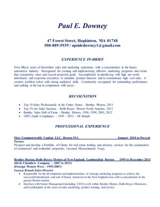 Paul E. Downey
47 Forest Street, Hopkinton, MA 01748
508-889-5939 / upsidedowney1@gmail.com
EXPERIENCE IN-BRIEF
Over fifteen years of diversified sales and marketing experience with a concentration in the luxury
automotive industry. Recognized for creating and implementing effective marketing programs and events
that consistently meet and exceed projected goals. Accomplished in interfacing with high net worth
individuals and corporate executives to stimulate product interests and to consummate high cost sales. A
creative problem solver with strong analytical skills. Consistently recognized for outstanding performance
and ranking at the top in comparison with peers.
RECOGNITION
 Top 10 Sales Professionals in the Unites States – Bentley Motors, 2011
 Top 3% for Sales Increase – Rolls-Royce Motors North America, 2011
 Bentley Sales Hall of Fame – Bentley Motors, 1996, 1998, 2001, 2012
 100% Audit Compliance – 1995 – 2012 – All Brands
PROFESSIONAL EXPERIENCE
First Commonwealth Capital, LLC, Boston MA January 2010 to Present
Partner
Prospect and develop a Portfolio of Clients for real estate lending and advisory services for the construction
of commercial and residential properties. Licensed Massachusetts Usury.
Bentley Boston, Rolls-Royce Motors of New England, Lamborghini Boston 1995 to December 2013
(Herb Chambers Company – 2007 to 2013)
(Foreign Motors West – 1995-2007)
Luxury Brands Sales Director
 Responsible for the development and implementation of strategic marketing programs to achieve the
successfulintroduction and sale of luxury motorcars in the New England area,with a concentration in the
greater Boston market.
 Interface with Senior Management (including CEO Level) within Bentley Motors, Rolls-Royce Motorcars,
and Lamborghini in the areas of sales,marketing, product training, and service.
 